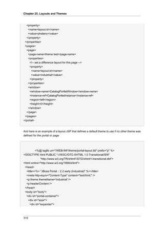 Chapter 25. Layouts and Themes

<property>
<name>layout.id</name>
<value>phalanx</value>
</property>
</properties>
<pages>
<page>
<page-name>theme test</page-name>
<properties>
<!-- set a difference layout for this page -->
<property>
<name>layout.id</name>
<value>industrial</value>
</property>
</properties>
<window>
<window-name>CatalogPortletWindow</window-name>
<instance-ref>CatalogPortletInstance</instance-ref>
<region>left</region>
<height>0</height>
</window>
</page>
</pages>
</portal>

And here is an example of a layout JSP that defines a default theme to use if no other theme was
defined for the portal or page:

<%@ taglib uri="/WEB-INF/theme/portal-layout.tld" prefix="p" %>
<!DOCTYPE html PUBLIC "-//W3C//DTD XHTML 1.0 Transitional//EN"
"http://www.w3.org/TR/xhtml1/DTD/xhtml1-transitional.dtd">
<html xmlns="http://www.w3.org/1999/xhtml">
<head>
<title><%= "JBoss Portal :: 2.2 early (Industrial)" %></title>
<meta http-equiv="Content-Type" content="text/html;" />
<p:theme themeName='industrial' />
<p:headerContent />
</head>
<body id="body">
<div id="portal-container">
<div id="sizer">
<div id="expander">

310

 