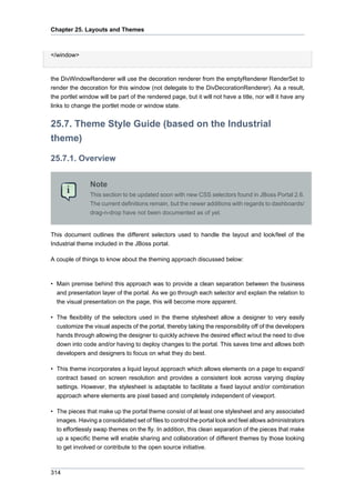 Chapter 25. Layouts and Themes

</window>

the DivWindowRenderer will use the decoration renderer from the emptyRenderer RenderSet to
render the decoration for this window (not delegate to the DivDecorationRenderer). As a result,
the portlet window will be part of the rendered page, but it will not have a title, nor will it have any
links to change the portlet mode or window state.

25.7. Theme Style Guide (based on the Industrial
theme)
25.7.1. Overview
Note
This section to be updated soon with new CSS selectors found in JBoss Portal 2.6.
The current definitions remain, but the newer additions with regards to dashboards/
drag-n-drop have not been documented as of yet.

This document outlines the different selectors used to handle the layout and look/feel of the
Industrial theme included in the JBoss portal.
A couple of things to know about the theming approach discussed below:

• Main premise behind this approach was to provide a clean separation between the business
and presentation layer of the portal. As we go through each selector and explain the relation to
the visual presentation on the page, this will become more apparent.
• The flexibility of the selectors used in the theme stylesheet allow a designer to very easily
customize the visual aspects of the portal, thereby taking the responsibility off of the developers
hands through allowing the designer to quickly achieve the desired effect w/out the need to dive
down into code and/or having to deploy changes to the portal. This saves time and allows both
developers and designers to focus on what they do best.
• This theme incorporates a liquid layout approach which allows elements on a page to expand/
contract based on screen resolution and provides a consistent look across varying display
settings. However, the stylesheet is adaptable to facilitate a fixed layout and/or combination
approach where elements are pixel based and completely independent of viewport.
• The pieces that make up the portal theme consist of at least one stylesheet and any associated
images. Having a consolidated set of files to control the portal look and feel allows administrators
to effortlessly swap themes on the fly. In addition, this clean separation of the pieces that make
up a specific theme will enable sharing and collaboration of different themes by those looking
to get involved or contribute to the open source initiative.

314

 