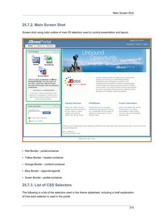 Main Screen Shot

25.7.2. Main Screen Shot
Screen shot using color outline of main ID selectors used to control presentation and layout:

• Red Border - portal-container
• Yellow Border - header-container
• Orange Border - content-container
• Blue Border - regionA/regionB
• Green Border - portlet-container

25.7.3. List of CSS Selectors
The following is a list of the selectors used in the theme stylesheet, including a brief explanation
of how each selector is used in the portal:

315

 