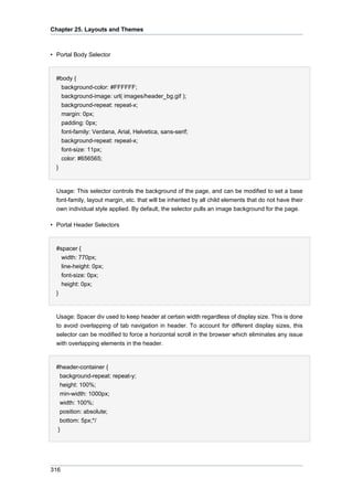 Chapter 25. Layouts and Themes

• Portal Body Selector

#body {
background-color: #FFFFFF;
background-image: url( images/header_bg.gif );
background-repeat: repeat-x;
margin: 0px;
padding: 0px;
font-family: Verdana, Arial, Helvetica, sans-serif;
background-repeat: repeat-x;
font-size: 11px;
color: #656565;
}

Usage: This selector controls the background of the page, and can be modified to set a base
font-family, layout margin, etc. that will be inherited by all child elements that do not have their
own individual style applied. By default, the selector pulls an image background for the page.
• Portal Header Selectors

#spacer {
width: 770px;
line-height: 0px;
font-size: 0px;
height: 0px;
}

Usage: Spacer div used to keep header at certain width regardless of display size. This is done
to avoid overlapping of tab navigation in header. To account for different display sizes, this
selector can be modified to force a horizontal scroll in the browser which eliminates any issue
with overlapping elements in the header.

#header-container {
background-repeat: repeat-y;
height: 100%;
min-width: 1000px;
width: 100%;
position: absolute;
bottom: 5px;*/
}

316

 