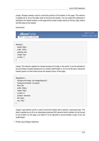 List of CSS Selectors

Usage: Wrapper selector used to control the position of the header on the page. This selector
is applied as an ID on the table used to structure the header. You can adjust the attributes to
reposition the header location on the page and/or create margin space on the top, right, bottom
and left sides of the header.
Screenshot:

#header {
height: 65px;
width: 100%;
padding: 0px;
margin: 0px;
z-index: 1;
}

Usage: This selector applies the header background image in the portal. It can be adjusted to
accommodate a header background of a certain width/height or, as it currently does, repeat the
header graphic so that it tiles across the header portion of the page.

#logoName {
background-image: url( images/logo.gif );
background-repeat: no-repeat;
float: left;
width: 250px;
height: 25px;
z-index: 2;
position: absolute;
left: 20px;
top: 10px;
}

Usage: Logo selector which is used to brand the header with a specific, customized logo. The
style is applied as an ID on an absolutely positioned DIV element which enables it to be moved
to any location on the page, and allows it to be adjusted to accommodate a logo of any set
width/height.
• Portal Layout Region Selectors

317

 