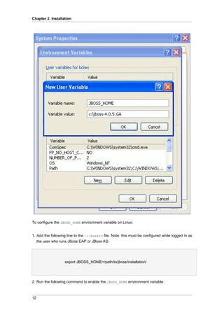 Chapter 2. Installation

To configure the JBOSS_HOME environment variable on Linux:

1. Add the following line to the ~/.bashrc file. Note: this must be configured while logged in as
the user who runs JBoss EAP or JBoss AS:

export JBOSS_HOME=/path/to/jboss/installation/

2. Run the following command to enable the JBOSS_HOME environment variable:

12

 