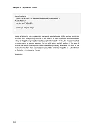 Chapter 25. Layouts and Themes

#portal-container {
/* part of below IE hack to preserve min-width for portlet regions */
/*width: 100%;*/
margin: 4px 2% 0px 2%;
padding: 0 350px 0 350px;
}

Usage: Wrapper for entire portal which starts/ends after/before the BODY tag (see red border
in screen shot). The padding attribute for this selector is used to preserve a minimum width
setting for the portlet regions (discussed below). Similar to body selector, this style can modified
to create margin or padding space on the top, right, bottom and left sections of the page. It
provides the design capability to accommodate most layouts (e.g. a centered look such as the
phalanx theme where there is some spacing around the content of the portal, or a full width look
as illustrated in the Industrial theme).
Screenshot:

318

 