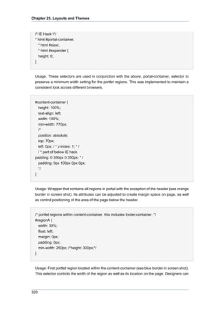 Chapter 25. Layouts and Themes

/* IE Hack */
* html #portal-container,
* html #sizer,
* html #expander {
height: 0;
}

Usage: These selectors are used in conjunction with the above, portal-container, selector to
preserve a minimum width setting for the portlet regions. This was implemented to maintain a
consistent look across different browsers.

#content-container {
height: 100%;
text-align: left;
width: 100%;
min-width: 770px;
/*
position: absolute;
top: 70px;
left: 0px; / * z-index: 1; * /
/ * part of below IE hack
padding: 0 350px 0 350px; * /
padding: 0px 100px 0px 0px;
*/
}

Usage: Wrapper that contains all regions in portal with the exception of the header (see orange
border in screen shot). Its attributes can be adjusted to create margin space on page, as well
as control positioning of the area of the page below the header.

/* portlet regions within content-container. this includes footer-container. */
#regionA {
width: 30%;
float: left;
margin: 0px;
padding: 0px;
min-width: 250px; /*height: 300px;*/
}

Usage: First portlet region located within the content-container (see blue border in screen shot).
This selector controls the width of the region as well as its location on the page. Designers can

320

 