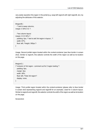 List of CSS Selectors

very easily reposition this region in the portal (e.g. swap left regionA with right regionB, etc.) by
adjusting the attributes of this selector.

#regionB {
/* test to swap columns..
margin: 0 30% 0 0; */
/*two column layout
margin: 0 0 0 30%;*/
padding: 0px; /* test to add 3rd region in layout...*/
width: 67%;
float: left; /*height: 300px;*/
}

Usage: Second portlet region located within the content-container (see blue border in screen
shot). Similar to regionA, this selector controls the width of the region as well as its location
on the page.

#regionC {
/* inclusion of 3rd region - comment out for 2 region testing */
padding: 0px;
margin: 0px;
width: 28%;
float: left; /*hide 3rd region*/
display: none;
}

Usage: Third portlet region located within the content-container (please refer to blue border
in screen shot representing regionA and regionB for an example). Used for 3 column layout.
Similar to regionA and regionB, this selector controls the width of the region as well as its location
on the page.
Screenshot:

321

 