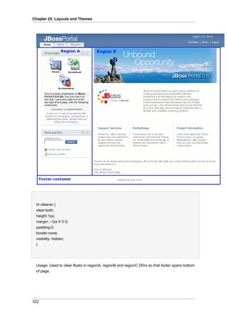 Chapter 25. Layouts and Themes

hr.cleaner {
clear:both;
height:1px;
margin: -1px 0 0 0;
padding:0;
border:none;
visibility: hidden;
}

Usage: Used to clear floats in regionA, regionB and regionC DIVs so that footer spans bottom
of page.

322

 