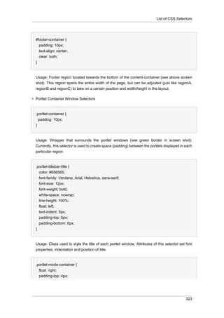 List of CSS Selectors

#footer-container {
padding: 10px;
text-align: center;
clear: both;
}

Usage: Footer region located towards the bottom of the content-container (see above screen
shot). This region spans the entire width of the page, but can be adjusted (just like regionA,
regionB and regionC) to take on a certain position and width/height in the layout.
• Portlet Container Window Selectors

.portlet-container {
padding: 10px;
}

Usage: Wrapper that surrounds the portlet windows (see green border in screen shot).
Currently, this selector is used to create space (padding) between the portlets displayed in each
particular region.

.portlet-titlebar-title {
color: #656565;
font-family: Verdana, Arial, Helvetica, sans-serif;
font-size: 12px;
font-weight: bold;
white-space: nowrap;
line-height: 100%;
float: left;
text-indent: 5px;
padding-top: 5px;
padding-bottom: 6px;
}

Usage: Class used to style the title of each portlet window. Attributes of this selector set font
properties, indentation and position of title.

.portlet-mode-container {
float: right;
padding-top: 4px;

323

 