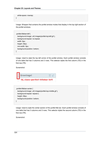 Chapter 25. Layouts and Themes

white-space: nowrap;
}

Usage: Wrapper that contains the portlet window modes that display in the top right section of
the portlet windows.

.portlet-titlebar-left {
background-image: url( images/portlet-top-left.gif );
background-repeat: no-repeat;
width: 9px;
height: 29px;
min-width: 9px;
background-position: bottom;
}

Usage: Used to style the top left corner of the portlet window. Each portlet window consists
of one table that has 3 columns and 3 rows. This selector styles the first column (TD) in the
first row (TR).
Screenshot:

.portlet-titlebar-center {
background-image: url( images/portlet-top-middle.gif );
background-repeat: repeat-x;
height: 29px;
background-position: bottom;
}

Usage: Used to style the center section of the portlet title bar. Each portlet window consists of
one table that has 3 columns and 3 rows. This selector styles the second column (TD) in the
first row (TR).
Screenshot:

324

 