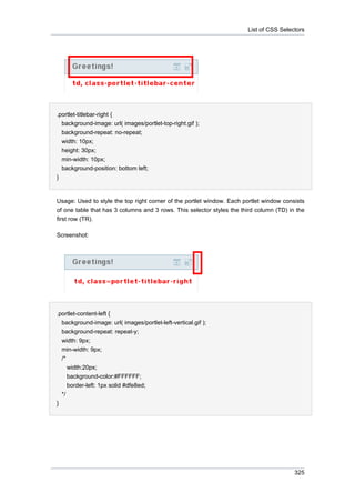 List of CSS Selectors

.portlet-titlebar-right {
background-image: url( images/portlet-top-right.gif );
background-repeat: no-repeat;
width: 10px;
height: 30px;
min-width: 10px;
background-position: bottom left;
}

Usage: Used to style the top right corner of the portlet window. Each portlet window consists
of one table that has 3 columns and 3 rows. This selector styles the third column (TD) in the
first row (TR).
Screenshot:

.portlet-content-left {
background-image: url( images/portlet-left-vertical.gif );
background-repeat: repeat-y;
width: 9px;
min-width: 9px;
/*
width:20px;
background-color:#FFFFFF;
border-left: 1px solid #dfe8ed;
*/
}

325

 