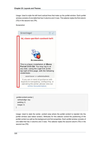 Chapter 25. Layouts and Themes

Usage: Used to style the left hand vertical lines that make up the portlet window. Each portlet
window consists of one table that has 3 columns and 3 rows. This selector styles the first column
(TD) in the second row (TR).
Screenshot:

.portlet-content-center {
vertical-align: top;
padding: 0;
margin: 0;
}

Usage: Used to style the center, content area where the portlet content is injected into the
portlet window (see below screen). Attributes for this selector control the positioning of the
portlet content as well as the background and font properties. Each portlet window consists of
one table that has 3 columns and 3 rows. This selector styles the second column (TD) in the
second row (TR).

326

 