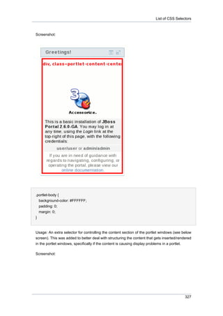 List of CSS Selectors

Screenshot:

.portlet-body {
background-color: #FFFFFF;
padding: 0;
margin: 0;
}

Usage: An extra selector for controlling the content section of the portlet windows (see below
screen). This was added to better deal with structuring the content that gets inserted/rendered
in the portlet windows, specifically if the content is causing display problems in a portlet.
Screenshot:

327

 