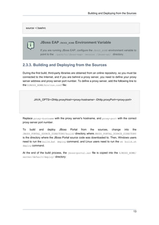 Building and Deploying from the Sources

source ~/.bashrc

JBoss EAP JBOSS_HOME Environment Variable
If you are running JBoss EAP, configure the JBOSS_HOME environment variable to
point to the /path/to/jboss-eap- version /jboss-as/ directory.

2.3.3. Building and Deploying from the Sources
During the first build, third-party libraries are obtained from an online repository, so you must be
connected to the Internet, and if you are behind a proxy server, you need to define your proxy
server address and proxy server port number. To define a proxy server, add the following line to
the $JBOSS_HOME/bin/run.conf file:

JAVA_OPTS=-Dhttp.proxyHost=<proxy-hostname> -Dhttp.proxyPort=<proxy-port>

Replace proxy-hostname with the proxy server's hostname, and proxy-port with the correct
proxy server port number.
To

build

and

deploy

JBoss

Portal

from

the

sources,

change

into

the

JBOSS_PORTAL_SOURCE_DIRECTORY/build/ directory, where JBOSS_PORTAL_SOURCE_DIRECTORY

is the directory where the JBoss Portal source code was downloaded to. Then, Windows users
need to run the build.bat deploy command, and Linux users need to run the sh build.sh
deploy command.
At the end of the build process, the jboss-portal.sar file is copied into the $JBOSS_HOME/
server/default/deploy/ directory:

13

 