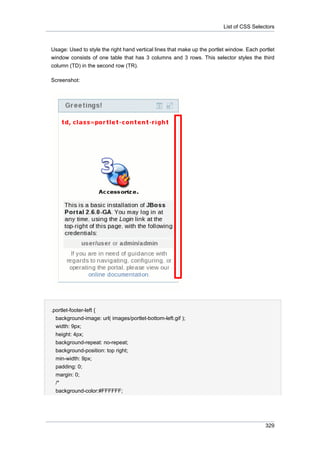 List of CSS Selectors

Usage: Used to style the right hand vertical lines that make up the portlet window. Each portlet
window consists of one table that has 3 columns and 3 rows. This selector styles the third
column (TD) in the second row (TR).
Screenshot:

.portlet-footer-left {
background-image: url( images/portlet-bottom-left.gif );
width: 9px;
height: 4px;
background-repeat: no-repeat;
background-position: top right;
min-width: 9px;
padding: 0;
margin: 0;
/*
background-color:#FFFFFF;

329

 
