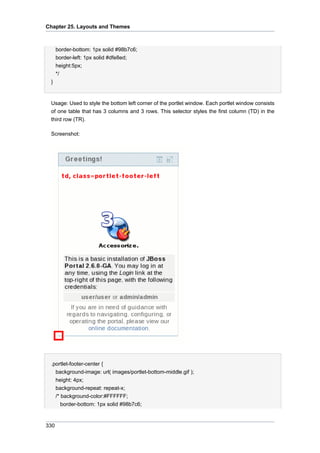 Chapter 25. Layouts and Themes

border-bottom: 1px solid #98b7c6;
border-left: 1px solid #dfe8ed;
height:5px;
*/
}

Usage: Used to style the bottom left corner of the portlet window. Each portlet window consists
of one table that has 3 columns and 3 rows. This selector styles the first column (TD) in the
third row (TR).
Screenshot:

.portlet-footer-center {
background-image: url( images/portlet-bottom-middle.gif );
height: 4px;
background-repeat: repeat-x;
/* background-color:#FFFFFF;
border-bottom: 1px solid #98b7c6;

330

 