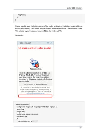 List of CSS Selectors

height:5px;
*/
}

Usage: Used to style the bottom, center of the portlet window (i.e. the bottom horizontal line in
the Industrial theme). Each portlet window consists of one table that has 3 columns and 3 rows.
This selector styles the second column (TD) in the third row (TR).
Screenshot:

.portlet-footer-right {
background-image: url( images/portlet-bottom-right.gif );
width: 5px;
height: 4px;
background-repeat: no-repeat;
min-width: 5px;
/*
background-color:#FFFFFF;

331

 