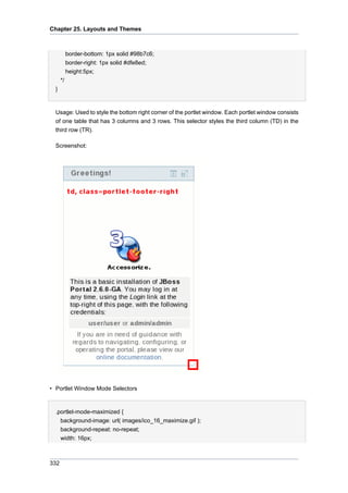 Chapter 25. Layouts and Themes

border-bottom: 1px solid #98b7c6;
border-right: 1px solid #dfe8ed;
height:5px;
*/
}

Usage: Used to style the bottom right corner of the portlet window. Each portlet window consists
of one table that has 3 columns and 3 rows. This selector styles the third column (TD) in the
third row (TR).
Screenshot:

• Portlet Window Mode Selectors

.portlet-mode-maximized {
background-image: url( images/ico_16_maximize.gif );
background-repeat: no-repeat;
width: 16px;

332

 