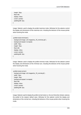 List of CSS Selectors

height: 16px;
float: left;
display: inline;
cursor: pointer;
padding-left: 3px;
}

Usage: Selector used to display the portlet maximize mode. Attributes for this selector control
the display and dimensions of the maximize icon, including the behavior of the mouse pointer
when hovering the mode.

.portlet-mode-minimized {
background-image: url( images/ico_16_minimize.gif );
background-repeat: no-repeat;
width: 16px;
height: 16px;
float: left;
display: inline;
cursor: pointer;
padding-left: 3px;
}

Usage: Selector used to display the portlet minimize mode. Attributes for this selector control
the display and dimensions of the minimize icon, including the behavior of the mouse pointer
when hovering the mode.

.portlet-mode-normal {
background-image: url( images/ico_16_normal.gif );
width: 16px;
height: 16px;
background-repeat: no-repeat;
float: left;
display: inline;
cursor: pointer;
padding-left: 3px;
}

Usage: Selector used to display the portlet normal mode (i.e. the icon that when clicked, restores
the portlet to the original, default view). Attributes for this selector control the display and
dimensions of the normal icon, including the behavior of the mouse pointer when hovering the
mode.

333

 