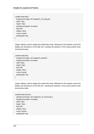 Chapter 25. Layouts and Themes

.portlet-mode-help {
background-image: url( images/ico_16_help.gif );
width: 16px;
height: 16px;
background-repeat: no-repeat;
float: left;
display: inline;
cursor: pointer;
padding-left: 3px;
}

Usage: Selector used to display the portlet help mode. Attributes for this selector control the
display and dimensions of the help icon, including the behavior of the mouse pointer when
hovering the mode.

.portlet-mode-edit {
background-image: url( images/ico_edit.gif );
background-repeat: no-repeat;
width: 28px;
height: 16px;
float: left;
display: inline;
cursor: pointer;
padding-left: 3px;
}

Usage: Selector used to display the portlet edit mode. Attributes for this selector control the
display and dimensions of the edit icon, including the behavior of the mouse pointer when
hovering the mode.

.portlet-mode-remove {
background-image: url( images/ico_16_remove.gif );
background-repeat: no-repeat;
width: 16px;
height: 16px;
float: left;
display: inline;
cursor: pointer;
padding-left: 3px;

334

 