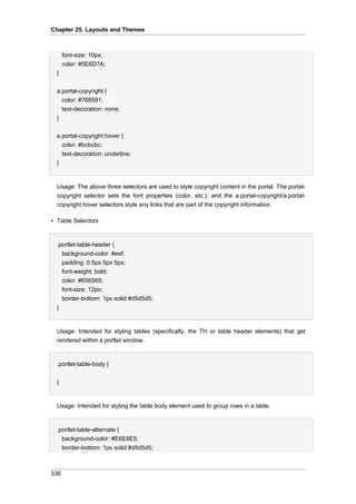 Chapter 25. Layouts and Themes

font-size: 10px;
color: #5E6D7A;
}
a.portal-copyright {
color: #768591;
text-decoration: none;
}
a.portal-copyright:hover {
color: #bcbcbc;
text-decoration: underline;
}

Usage: The above three selectors are used to style copyright content in the portal. The portalcopyright selector sets the font properties (color, etc.), and the a.portal-copyright/a.portalcopyright:hover selectors style any links that are part of the copyright information.
• Table Selectors

.portlet-table-header {
background-color: #eef;
padding: 0 5px 5px 5px;
font-weight: bold;
color: #656565;
font-size: 12px;
border-bottom: 1px solid #d5d5d5;
}

Usage: Intended for styling tables (specifically, the TH or table header elements) that get
rendered within a portlet window.

.portlet-table-body {
}

Usage: Intended for styling the table body element used to group rows in a table.

.portlet-table-alternate {
background-color: #E6E8E5;
border-bottom: 1px solid #d5d5d5;

336

 