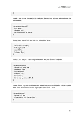 List of CSS Selectors

}

Usage: Used to style the background color (and possibly other attributes) for every other row
within a table.

.portlet-table-selected {
color: #000;
font-size: 12px;
background-color: #CBD4E6;
}

Usage: Used to style text, color, etc. in a selected cell range.

.portlet-table-subheader {
font-weight: bold;
color: #000;
font-size: 12px;
}

Usage: Used to style a subheading within a table that gets rendered in a portlet.

.portlet-table-footer {
padding: 5px 5px 0 5px;
font-weight: bold;
color: #656565;
font-size: 12px;
border: none;
border-top: 1px solid #d5d5d5;
}

Usage: Similar to portlet-table-header and portlet-table-body, this selector is used to style the
table footer element which is used to group the footer row in a table.

.portlet-table-text {
padding: 3px 5px;
border-bottom: 1px solid #d5d5d5;
}

337

 