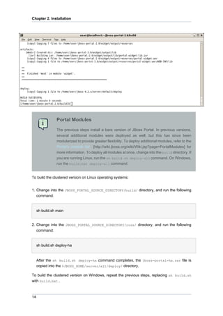 Chapter 2. Installation

Portal Modules
The previous steps install a bare version of JBoss Portal. In previous versions,
several additional modules were deployed as well, but this has since been
modularized to provide greater flexibility. To deploy additional modules, refer to the
Portal's module list [http://wiki.jboss.org/wiki/Wiki.jsp?page=PortalModules] for
more information. To deploy all modules at once, change into the build directory. If
you are running Linux, run the sh build.sh deploy-all command. On Windows,
run the build.bat deploy-all command.

To build the clustered version on Linux operating systems:
1. Change into the JBOSS_PORTAL_SOURCE_DIRECTORY/build/ directory, and run the following
command:

sh build.sh main

2. Change into the JBOSS_PORTAL_SOURCE_DIRECTORY/core/ directory, and run the following
command:

sh build.sh deploy-ha

After the sh build.sh deploy-ha command completes, the jboss-portal-ha.sar file is
copied into the $JBOSS_HOME/server/all/deploy/ directory.
To build the clustered version on Windows, repeat the previous steps, replacing sh build.sh
with build.bat .

14

 