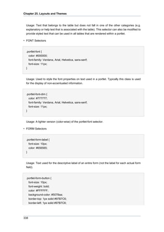 Chapter 25. Layouts and Themes

Usage: Text that belongs to the table but does not fall in one of the other categories (e.g.
explanatory or help text that is associated with the table). This selector can also be modified to
provide styled text that can be used in all tables that are rendered within a portlet.
• FONT Selectors

.portlet-font {
color: #000000;
font-family: Verdana, Arial, Helvetica, sans-serif;
font-size: 11px;
}

Usage: Used to style the font properties on text used in a portlet. Typically this class is used
for the display of non-accentuated information.

.portlet-font-dim {
color: #777777;
font-family: Verdana, Arial, Helvetica, sans-serif;
font-size: 11px;
}

Usage: A lighter version (color-wise) of the portlet-font selector.
• FORM Selectors

.portlet-form-label {
font-size: 10px;
color: #656565;
}

Usage: Text used for the descriptive label of an entire form (not the label for each actual form
field).

.portlet-form-button {
font-size: 10px;
font-weight: bold;
color: #FFFFFF;
background-color: #5078aa;
border-top: 1px solid #97B7C6;
border-left: 1px solid #97B7C6;

338

 