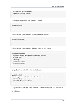 List of CSS Selectors

border-bottom: 1px solid #254869;
border-right: 1px solid #254869;
}

Usage: Used to style portlet form buttons (e.g. Submit).

.portlet-icon-label {
}

Usage: Text that appears beside a context dependent action icon.

.portlet-dlg-icon-label {
}

Usage: Text that appears beside a "standard" icon (e.g Ok, or Cancel).

.portlet-form-field-label {
font-family: Verdana, Arial, Helvetica, Sans-Serif, sans-serif;
font-size: 10px;
color: #000;
vertical-align: bottom;
white-space: nowrap
}

Usage: Selector used to style portlet form field labels.

.portlet-form-field {
font-family: Verdana, Arial, Helvetica, Sans-Serif, sans-serif;
font-size: 10px;
color: #000; /*margin-top: 10px;*/
}

Usage: Selector used to style portlet form fields (i.e. INPUT controls, SELECT elements, etc.).
• LINK Selectors

339

 