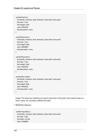 Chapter 25. Layouts and Themes

.portal-links:link {
font-family: Verdana, Arial, Helvetica, Sans-Serif, sans-serif;
font-size: 11px;
font-weight: bold;
color: #242424;
text-decoration: none;
}
.portal-links:hover {
font-family: Verdana, Arial, Helvetica, Sans-Serif, sans-serif;
font-size: 11px;
font-weight: bold;
color: #5699B7;
text-decoration: none;
}
.portal-links:active {
font-family: Verdana, Arial, Helvetica, Sans-Serif, sans-serif;
font-size: 11px;
font-weight: bold;
color: #242424;
text-decoration: none;
}
.portal-links:visited {
font-family: Verdana, Arial, Helvetica, Sans-Serif, sans-serif;
font-size: 11px;
font-weight: bold;
color: #242424;
text-decoration: none;
}

Usage: The above four selectors are used to style links in the portal. Each pseudo class (i.e.
hover, active, etc.) provides a different link style.
• MESSAGE Selectors

.portlet-msg-status {
font-family: Verdana, Arial, Helvetica, Sans-Serif, sans-serif;
font-size: 12px;
font-style: normal;
color: #336699;

340

 