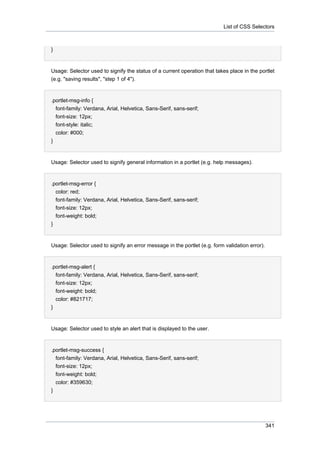 List of CSS Selectors

}

Usage: Selector used to signify the status of a current operation that takes place in the portlet
(e.g. "saving results", "step 1 of 4").

.portlet-msg-info {
font-family: Verdana, Arial, Helvetica, Sans-Serif, sans-serif;
font-size: 12px;
font-style: italic;
color: #000;
}

Usage: Selector used to signify general information in a portlet (e.g. help messages).

.portlet-msg-error {
color: red;
font-family: Verdana, Arial, Helvetica, Sans-Serif, sans-serif;
font-size: 12px;
font-weight: bold;
}

Usage: Selector used to signify an error message in the portlet (e.g. form validation error).

.portlet-msg-alert {
font-family: Verdana, Arial, Helvetica, Sans-Serif, sans-serif;
font-size: 12px;
font-weight: bold;
color: #821717;
}

Usage: Selector used to style an alert that is displayed to the user.

.portlet-msg-success {
font-family: Verdana, Arial, Helvetica, Sans-Serif, sans-serif;
font-size: 12px;
font-weight: bold;
color: #359630;
}

341

 