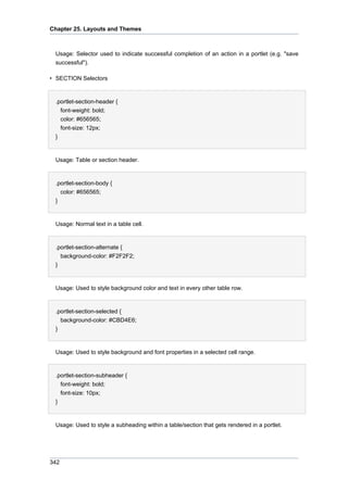 Chapter 25. Layouts and Themes

Usage: Selector used to indicate successful completion of an action in a portlet (e.g. "save
successful").
• SECTION Selectors

.portlet-section-header {
font-weight: bold;
color: #656565;
font-size: 12px;
}

Usage: Table or section header.

.portlet-section-body {
color: #656565;
}

Usage: Normal text in a table cell.

.portlet-section-alternate {
background-color: #F2F2F2;
}

Usage: Used to style background color and text in every other table row.

.portlet-section-selected {
background-color: #CBD4E6;
}

Usage: Used to style background and font properties in a selected cell range.

.portlet-section-subheader {
font-weight: bold;
font-size: 10px;
}

Usage: Used to style a subheading within a table/section that gets rendered in a portlet.

342

 