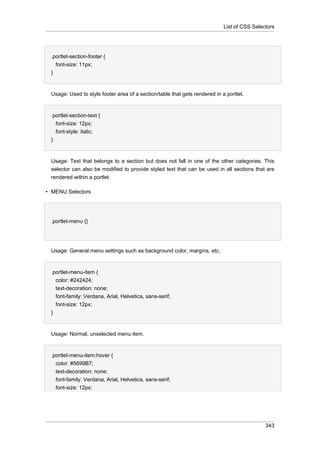 List of CSS Selectors

.portlet-section-footer {
font-size: 11px;
}

Usage: Used to style footer area of a section/table that gets rendered in a portlet.

.portlet-section-text {
font-size: 12px;
font-style: italic;
}

Usage: Text that belongs to a section but does not fall in one of the other categories. This
selector can also be modified to provide styled text that can be used in all sections that are
rendered within a portlet.
• MENU Selectors

.portlet-menu {}

Usage: General menu settings such as background color, margins, etc.

.portlet-menu-item {
color: #242424;
text-decoration: none;
font-family: Verdana, Arial, Helvetica, sans-serif;
font-size: 12px;
}

Usage: Normal, unselected menu item.

.portlet-menu-item:hover {
color: #5699B7;
text-decoration: none;
font-family: Verdana, Arial, Helvetica, sans-serif;
font-size: 12px;

343

 