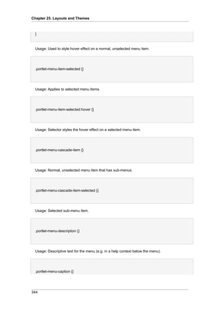 Chapter 25. Layouts and Themes

}

Usage: Used to style hover effect on a normal, unselected menu item.

.portlet-menu-item-selected {}

Usage: Applies to selected menu items.

.portlet-menu-item-selected:hover {}

Usage: Selector styles the hover effect on a selected menu item.

.portlet-menu-cascade-item {}

Usage: Normal, unselected menu item that has sub-menus.

.portlet-menu-cascade-item-selected {}

Usage: Selected sub-menu item.

.portlet-menu-description {}

Usage: Descriptive text for the menu (e.g. in a help context below the menu).

.portlet-menu-caption {}

344

 