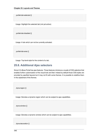 Chapter 25. Layouts and Themes

.portlet-tab-selected {}

Usage: Highlight the selected tab (not yet active).

.portlet-tab-disabled {}

Usage: A tab which can not be currently activated.

.portlet-tab-area {}

Usage: Top level style for the content of a tab.

25.8. Additional Ajax selectors
Since 2.6 JBoss Portal has ajax features. Those features introduce a couple of CSS selectors that
enables further customization of the visual look and feel. Indeed by default those CSS styles are
provided by ajaxified layouts but it may not fit with some themes. It is possible to redefine them
in the stylesheet of the themes.

•
.dyna-region {}

Usage: Denotes a dynamic region which can be subject to ajax capabilities.
•
.dyna-window {}

Usage: Denotes a dynamic window which can be subject to ajax capabilities.
•
.dyna-decoration {}

346

 
