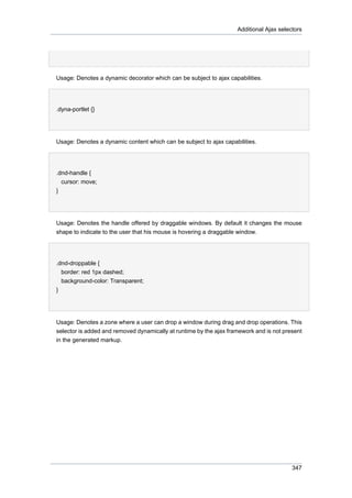 Additional Ajax selectors

Usage: Denotes a dynamic decorator which can be subject to ajax capabilities.
•
.dyna-portlet {}

Usage: Denotes a dynamic content which can be subject to ajax capabilities.
•
.dnd-handle {
cursor: move;
}

Usage: Denotes the handle offered by draggable windows. By default it changes the mouse
shape to indicate to the user that his mouse is hovering a draggable window.
•
.dnd-droppable {
border: red 1px dashed;
background-color: Transparent;
}

Usage: Denotes a zone where a user can drop a window during drag and drop operations. This
selector is added and removed dynamically at runtime by the ajax framework and is not present
in the generated markup.

347

 