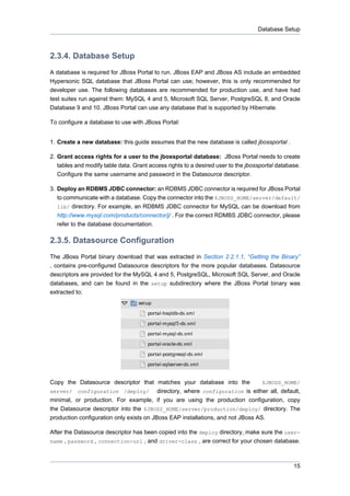Database Setup

2.3.4. Database Setup
A database is required for JBoss Portal to run. JBoss EAP and JBoss AS include an embedded
Hypersonic SQL database that JBoss Portal can use; however, this is only recommended for
developer use. The following databases are recommended for production use, and have had
test suites run against them: MySQL 4 and 5, Microsoft SQL Server, PostgreSQL 8, and Oracle
Database 9 and 10. JBoss Portal can use any database that is supported by Hibernate.
To configure a database to use with JBoss Portal:
1. Create a new database: this guide assumes that the new database is called jbossportal .
2. Grant access rights for a user to the jbossportal database: JBoss Portal needs to create
tables and modify table data. Grant access rights to a desired user to the jbossportal database.
Configure the same username and password in the Datasource descriptor.
3. Deploy an RDBMS JDBC connector: an RDBMS JDBC connector is required for JBoss Portal
to communicate with a database. Copy the connector into the $JBOSS_HOME/server/default/
lib/ directory. For example, an RDBMS JDBC connector for MySQL can be download from
http://www.mysql.com/products/connector/j/ . For the correct RDMBS JDBC connector, please
refer to the database documentation.

2.3.5. Datasource Configuration
The JBoss Portal binary download that was extracted in Section 2.2.1.1, “Getting the Binary”
, contains pre-configured Datasource descriptors for the more popular databases. Datasource
descriptors are provided for the MySQL 4 and 5, PostgreSQL, Microsoft SQL Server, and Oracle
databases, and can be found in the setup subdirectory where the JBoss Portal binary was
extracted to:

Copy the Datasource descriptor that matches your database into the
$JBOSS_HOME/
server/ configuration /deploy/ directory, where configuration is either all, default,
minimal, or production. For example, if you are using the production configuration, copy
the Datasource descriptor into the $JBOSS_HOME/server/production/deploy/ directory. The
production configuration only exists on JBoss EAP installations, and not JBoss AS.
After the Datasource descriptor has been copied into the deploy directory, make sure the username , password , connection-url , and driver-class , are correct for your chosen database.

15

 