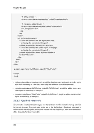 Chapter 26. Ajax

<!-- Utility controls -->
<p:region regionName='dashboardnav' regionID='dashboardnav'/>
<!-- navigation tabs and such -->
<p:region regionName='navigation' regionID='navigation'/>
<div id="spacer"></div>
</td>
</tr>
</table>
<div id="content-container">
<!-- insert the content of the 'left' region of the page,
and assign the css selector id 'regionA' -->
<p:region regionName='left' regionID='regionA'/>
<!-- insert the content of the 'center' region of the page,
and assign the css selector id 'regionB' -->
<p:region regionName='center' regionID='regionB'/>
<hr class="cleaner"/>
</div>
</div>
</div>
</div>
<p:region regionName='AJAXFooter' regionID='AJAXFooter'/>
</body>
</html>

• <p:theme themeName="renaissance"/> should be already present as it exists since 2.4 but is
even more necessary as it will inject in the page the reference to the ajax stylesheet.
• <p:region regionName='AJAXScripts' regionID='AJAXScripts'/> should be added before any
other region in the markup of the layout.
• <p:region regionName='AJAXFooter' regionID='AJAXFooter'/> should be added after any other
region in the markup of the layout.

26.2.2. Ajaxified renderers
At runtime the portal combines the layout and the renderers in order create the markup returned
to the web browser. The most used render set is the divRenderer. Renderers only need a
modification in the deployment descriptor to indicate that they support ajax. Here is the declaration
of the default divRenderer now in 2.6:

350

 