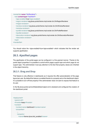 Ajaxified pages

<renderSet name="divRenderer">
<set content-type="text/html">
<ajax-enabled>true</ajax-enabled>
<region-renderer>org.jboss.portal.theme.impl.render.div.DivRegionRenderer
</region-renderer>
<window-renderer>org.jboss.portal.theme.impl.render.div.DivWindowRenderer
</window-renderer>
<portlet-renderer>org.jboss.portal.theme.impl.render.div.DivPortletRenderer
</portlet-renderer>
<decoration-renderer>org.jboss.portal.theme.impl.render.div.DivDecorationRenderer
</decoration-renderer>
</set>
</renderSet>

You should notice the <ajax-enabled>true</ajax-enabled> which indicates that the render set
supports ajaxification.

26.3. Ajaxified pages
The ajaxification of the portal pages can be configured in a fine grained manner. Thanks to the
portal object properties it is possible to control which pages support ajax and which page do not
support ajax. The administrator must pay attention to the fact that property values are inherited
in the object hierarchy.

26.3.1. Drag and Drop
That feature is only effective in dashboards as it requires the offer personalization of the page
layout per user. By default the feature is enabled thanks to a property set on the dashboard object.
It is possible to turn off that property if the administrator does not want to expose that feature to
its user.
In the file jboss-portal.sar/conf/data/default-object.xml is declared and configured the creation of
the dashboard portal:

<deployment>
<parent-ref/>
<if-exists>keep</if-exists>
<context>
<context-name>dashboard</context-name>
<properties>
...
<property>
<name>theme.dyna.dnd_enabled</name>

351

 