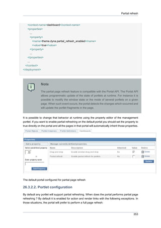 Partial refresh

<context-name>dashboard</context-name>
<properties>
...
<property>
<name>theme.dyna.partial_refresh_enabled</name>
<value>true</value>
</property>
...
</properties>
...
</context>
</deployment>

Note
The partial page refresh feature is compatible with the Portal API. The Portal API
allows programmatic update of the state of portlets at runtime. For instance it is
possible to modify the window state or the mode of several portlets on a given
page. When such event occurs, the portal detects the changes which occurred and
will update the portlet fragments in the page.

It is possible to change that behavior at runtime using the property editor of the management
portlet. If you want to enable partial refreshing on the default portal you should set the property to
true directly on the portal and all the pages in that portal will automatically inherit those properties.

The default portal configured for partial page refresh

26.3.2.2. Portlet configuration
By default any portlet will support partial refreshing. When does the portal performs partial page
refreshing ? By default it is enabled for action and render links with the following exceptions. In
those situations, the portal will prefer to perform a full page refresh:

353

 