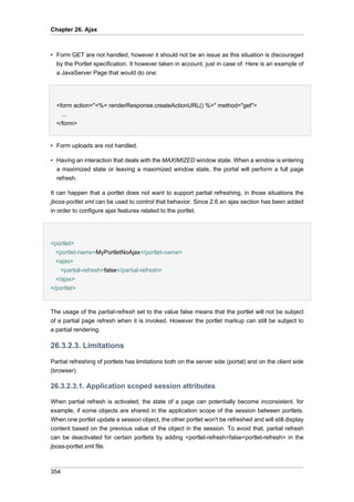 Chapter 26. Ajax

• Form GET are not handled, however it should not be an issue as this situation is discouraged
by the Portlet specification. It however taken in account, just in case of. Here is an example of
a JavaServer Page that would do one:

<form action="<%= renderResponse.createActionURL() %>" method="get">
...
</form>

• Form uploads are not handled.
• Having an interaction that deals with the MAXIMIZED window state. When a window is entering
a maximized state or leaving a maximized window state, the portal will perform a full page
refresh.
It can happen that a portlet does not want to support partial refreshing, in those situations the
jboss-portlet.xml can be used to control that behavior. Since 2.6 an ajax section has been added
in order to configure ajax features related to the portlet.

<portlet>
<portlet-name>MyPortletNoAjax</portlet-name>
<ajax>
<partial-refresh>false</partial-refresh>
</ajax>
</portlet>

The usage of the partial-refresh set to the value false means that the portlet will not be subject
of a partial page refresh when it is invoked. However the portlet markup can still be subject to
a partial rendering.

26.3.2.3. Limitations
Partial refreshing of portlets has limitations both on the server side (portal) and on the client side
(browser).

26.3.2.3.1. Application scoped session attributes
When partial refresh is activated, the state of a page can potentially become inconsistent. for
example, if some objects are shared in the application scope of the session between portlets.
When one portlet update a session object, the other portlet won't be refreshed and will still display
content based on the previous value of the object in the session. To avoid that, partial refresh
can be deactivated for certain portlets by adding <portlet-refresh>false<portlet-refresh> in the
jboss-portlet.xml file.

354

 