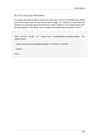 Partial refresh

26.3.2.3.2. Non ajax interactions
The solution developed by JBoss Portal on the client side is built on top of DOM events emitted
by the web browser when the user interacts with the page. If an interaction is done without an
emission of an event then JBoss Portal will not be able to transform it into a partial refresh and it
will result instead of a full refresh. This can happen with programmatic submission of forms.

<form id="<%= formId %>" action="<%= renderResponse.createActionURL()
method="post">
...
<select onclick="document.getElementById('<%= formId %>').submit()">
...
</select>
...
</form>

%>"

355

 