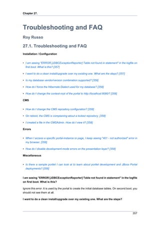 Chapter 27.

Troubleshooting and FAQ
Roy Russo

27.1. Troubleshooting and FAQ
Installation / Configuration
• I am seeing "ERROR [JDBCExceptionReporter] Table not found in statement" in the logfile on
first boot. What is this? [357]
• I want to do a clean install/upgrade over my existing one. What are the steps? [357]
• Is my database vendor/version combination supported? [358]
• How do I force the Hibernate Dialect used for my database? [358]
• How do I change the context-root of the portal to http://localhost:8080/? [358]
CMS
• How do I change the CMS repository configuration? [358]
• On reboot, the CMS is complaining about a locked repository. [358]
• I created a file in the CMSAdmin. How do I view it? [358]
Errors
• When I access a specific portal-instance or page, I keep seeing "401 - not authorized" error in
my browser. [358]
• How do I disable development-mode errors on the presentation layer? [358]
Miscellaneous
• Is there a sample portlet I can look at to learn about portlet development and JBoss Portal
deployments? [358]

I am seeing "ERROR [JDBCExceptionReporter] Table not found in statement" in the logfile
on first boot. What is this?
Ignore this error. It is used by the portal to create the initial database tables. On second boot, you
should not see them at all.
I want to do a clean install/upgrade over my existing one. What are the steps?

357

 
