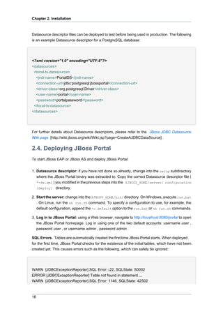 Chapter 2. Installation

Datasource descriptor files can be deployed to test before being used in production. The following
is an example Datasource descriptor for a PostgreSQL database:

<?xml version="1.0" encoding="UTF-8"?>
<datasources>
<local-tx-datasource>
<jndi-name>PortalDS</jndi-name>
<connection-url>jdbc:postgresql:jbossportal</connection-url>
<driver-class>org.postgresql.Driver</driver-class>
<user-name>portal</user-name>
<password>portalpassword</password>
</local-tx-datasource>
</datasources>

For further details about Datasource descriptors, please refer to the JBoss JDBC Datasource
Wiki page [http://wiki.jboss.org/wiki/Wiki.jsp?page=CreateAJDBCDataSource] .

2.4. Deploying JBoss Portal
To start JBoss EAP or JBoss AS and deploy JBoss Portal:
1. Datasource descriptor: if you have not done so already, change into the setup subdirectory
where the JBoss Portal binary was extracted to. Copy the correct Datasource descriptor file (
*-ds.xml ) you modified in the previous steps into the $JBOSS_HOME/server/ configuration
/deploy/ directory.
2. Start the server: change into the $JBOSS_HOME/bin/ directory. On Windows, execute run.bat
. On Linux, run the sh run.sh command. To specify a configuration to use, for example, the
default configuration, append the -c default option to the run.bat or sh run.sh commands.
3. Log in to JBoss Portal: using a Web browser, navigate to http://localhost:8080/portal to open
the JBoss Portal homepage. Log in using one of the two default accounts: username user ,
password user , or username admin , password admin .
SQL Errors. Tables are automatically created the first time JBoss Portal starts. When deployed
for the first time, JBoss Portal checks for the existence of the initial tables, which have not been
created yet. This causes errors such as the following, which can safely be ignored:

WARN [JDBCExceptionReporter] SQL Error: -22, SQLState: S0002
ERROR [JDBCExceptionReporter] Table not found in statement ...
WARN [JDBCExceptionReporter] SQL Error: 1146, SQLState: 42S02

16

 
