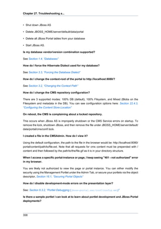 Chapter 27. Troubleshooting a...

• Shut down JBoss AS
• Delete JBOSS_HOME/server/default/data/portal
• Delete all JBoss Portal tables from your database
• Start JBoss AS.
Is my database vendor/version combination supported?
See Section 1.4, “Databases”
How do I force the Hibernate Dialect used for my database?
See Section 3.3, “Forcing the Database Dialect”
How do I change the context-root of the portal to http://localhost:8080/?
See Section 3.2, “Changing the Context Path”
How do I change the CMS repository configuration?
There are 3 supported modes: 100% DB (default), 100% Filsystem, and Mixed (Blobs on the
Filesystem and metadata in the DB). You can see configuration options here: Section 22.4.3,
“Configuring the Content Store Location”
On reboot, the CMS is complaining about a locked repository.
This occurs when JBoss AS is improperly shutdown or the CMS Service errors on startup. To
remove the lock, shutdown JBoss, and then remove the file under JBOSS_HOME/server/default/
data/portal/cms/conf/.lock.
I created a file in the CMSAdmin. How do I view it?
Using the default configuration, the path to the file in the browser would be: http://localhost:8080/
portal/content/path/to/file.ext. Note that all requests for cms content must be prepended with /
content and then followed by the path/to/the/file.gif as it is in your directory structure.
When I access a specific portal-instance or page, I keep seeing "401 - not authorized" error
in my browser.
You are likely not authorized to view the page or portal instance. You can either modify the
security using the Management Portlet under the Admin Tab, or secure your portlets via the object
descriptor, Section 16.1, “Securing Portal Objects”
How do I disable development-mode errors on the presentation layer?
See: Section 6.3.2, “Portlet Debugging (jboss-portal.sar/conf/config.xml)”
Is there a sample portlet I can look at to learn about portlet development and JBoss Portal
deployments?

358

 