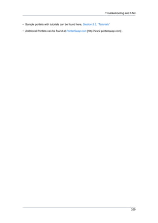 Troubleshooting and FAQ

• Sample portlets with tutorials can be found here, Section 5.2, “Tutorials”
• Additional Portlets can be found at PortletSwap.com [http://www.portletswap.com] .

359

 
