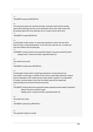 -->
<!ELEMENT parent-ref (#PCDATA)>
<!-The authorized values are overwrite and keep. Overwrite means that the existing
object will be destroyed and the current declaration will be used. Keep means that
the existing object will not be destroyed and no creation hence will be done.
-->
<!ELEMENT if-exists (#PCDATA)>
<!-A portal object of type context. A context type represent a node in the tree which
does not have a visual representation. It can exist only under the root. A context can
only have children with the portal type.
-->
<!ELEMENT context (context-name,properties?,listener?,security-constraint?,portal*,
(display-name* | (resource-bundle, supported-locale+)))>
<!-The context name value.
-->
<!ELEMENT context-name (#PCDATA)>
<!-A portal object of type portal. A portal type represents a virtual portal and can
have children of type page. In addition of the common portal object elements it support
also the declaration of the modes and the window states it supports. If no declaration
of modes or window states is done then the default value will be respectively
(view,edit,help) and (normal,minimized,maximized).
-->
<!ELEMENT portal (portal-name,supported-modes,supported-window-states?,properties?,
listener?,security-constraint?,page*,
(display-name* | (resource-bundle, supported-locale+)))>
<!-The portal name value.
-->
<!ELEMENT portal-name (#PCDATA)>

<!-The supported modes of a portal.

363

 