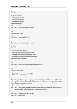 Appendix A. *-object.xml DTD

Example:
<supported-mode>
<mode>view</mode>
<mode>edit</mode>
<mode>help</mode>
</supported-mode>
-->
<!ELEMENT supported-modes (mode*)>
<!-A portlet mode value.
-->
<!ELEMENT mode (#PCDATA)>
<!-The supported window states of a portal.
Example:
<supported-window-states>
<window-state>normal</window-state>
<window-state>minimized</window-state>
<window-state>maximized</window-state>
</supported-window-states>
-->
<!ELEMENT supported-window-states (window-state*)>
<!-A window state value.
-->
<!ELEMENT window-state (#PCDATA)>
<!-A portal object of type page. A page type represents a page which can have children of
type page and window. The children windows are the windows of the page and the children
pages are the subpages of this page.
-->
<!ELEMENT page (page-name,properties?,listener?,security-constraint?,(page|window)*,
(display-name* | (resource-bundle, supported-locale+)))>
<!ELEMENT display-name (#PCDATA)>
<!ATTLIST display-name

364

 