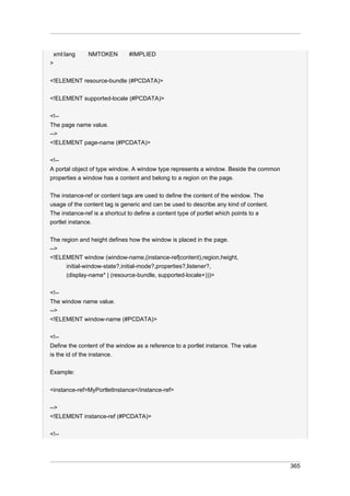 xml:lang
>

NMTOKEN

#IMPLIED

<!ELEMENT resource-bundle (#PCDATA)>
<!ELEMENT supported-locale (#PCDATA)>
<!-The page name value.
-->
<!ELEMENT page-name (#PCDATA)>
<!-A portal object of type window. A window type represents a window. Beside the common
properties a window has a content and belong to a region on the page.
The instance-ref or content tags are used to define the content of the window. The
usage of the content tag is generic and can be used to describe any kind of content.
The instance-ref is a shortcut to define a content type of portlet which points to a
portlet instance.
The region and height defines how the window is placed in the page.
-->
<!ELEMENT window (window-name,(instance-ref|content),region,height,
initial-window-state?,initial-mode?,properties?,listener?,
(display-name* | (resource-bundle, supported-locale+)))>
<!-The window name value.
-->
<!ELEMENT window-name (#PCDATA)>
<!-Define the content of the window as a reference to a portlet instance. The value
is the id of the instance.
Example:
<instance-ref>MyPortletInstance</instance-ref>
-->
<!ELEMENT instance-ref (#PCDATA)>
<!--

365

 