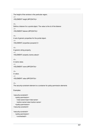 The height of the window in the particular region.
-->
<!ELEMENT height (#PCDATA)>
<!-Define a listener for a portal object. The value is the id of the listener.
-->
<!ELEMENT listener (#PCDATA)>
<!-A set of generic properties for the portal object.
-->
<!ELEMENT properties (property*)>
<!-A generic string property.
-->
<!ELEMENT property (name,value)>
<!-A name value.
-->
<!ELEMENT name (#PCDATA)>
<!-A value.
-->
<!ELEMENT value (#PCDATA)>
<!-The security-constraint element is a container for policy-permission elements
Examples:
<security-constraint>
<policy-permission>
<role-name>User</role-name>
<action-name>view</action-name>
</policy-permission>
</security-constraint>
<security-constraint>
<policy-permission>
<unchecked/>

367

 