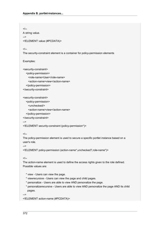 Appendix B. portlet-instances...

<!-A string value.
-->
<!ELEMENT value (#PCDATA)>
<!-The security-constraint element is a container for policy-permission elements
Examples:
<security-constraint>
<policy-permission>
<role-name>User</role-name>
<action-name>view</action-name>
</policy-permission>
</security-constraint>
<security-constraint>
<policy-permission>
<unchecked/>
<action-name>view</action-name>
</policy-permission>
</security-constraint>
-->
<!ELEMENT security-constraint (policy-permission*)>
<!-The policy-permission element is used to secure a specific portlet instance based on a
user's role.
-->
<!ELEMENT policy-permission (action-name*,unchecked?,role-name*)>
<!-The action-name element is used to define the access rights given to the role defined.
Possible values are:
* view - Users can view the page.
* viewrecursive - Users can view the page and child pages.
* personalize - Users are able to view AND personalize the page.
* personalizerecursive - Users are able to view AND personalize the page AND its child
pages.
-->
<!ELEMENT action-name (#PCDATA)>

372

 