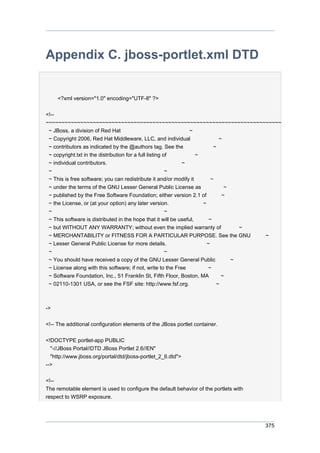 Appendix C. jboss-portlet.xml DTD

<?xml version="1.0" encoding="UTF-8" ?>
<!-~~~~~~~~~~~~~~~~~~~~~~~~~~~~~~~~~~~~~~~~~~~~~~~~~~~~~~~~~~~~~~~~~~~~~~~~~~~
~ JBoss, a division of Red Hat
~
~ Copyright 2006, Red Hat Middleware, LLC, and individual
~
~ contributors as indicated by the @authors tag. See the
~
~ copyright.txt in the distribution for a full listing of
~
~ individual contributors.
~
~
~
~ This is free software; you can redistribute it and/or modify it
~
~ under the terms of the GNU Lesser General Public License as
~
~ published by the Free Software Foundation; either version 2.1 of
~
~ the License, or (at your option) any later version.
~
~
~
~ This software is distributed in the hope that it will be useful,
~
~ but WITHOUT ANY WARRANTY; without even the implied warranty of
~
~ MERCHANTABILITY or FITNESS FOR A PARTICULAR PURPOSE. See the GNU
~
~ Lesser General Public License for more details.
~
~
~
~ You should have received a copy of the GNU Lesser General Public
~
~ License along with this software; if not, write to the Free
~
~ Software Foundation, Inc., 51 Franklin St, Fifth Floor, Boston, MA
~
~ 02110-1301 USA, or see the FSF site: http://www.fsf.org.
~

->
<!-- The additional configuration elements of the JBoss portlet container.
<!DOCTYPE portlet-app PUBLIC
"-//JBoss Portal//DTD JBoss Portlet 2.6//EN"
"http://www.jboss.org/portal/dtd/jboss-portlet_2_6.dtd">
-->
<!-The remotable element is used to configure the default behavior of the portlets with
respect to WSRP exposure.

375

 